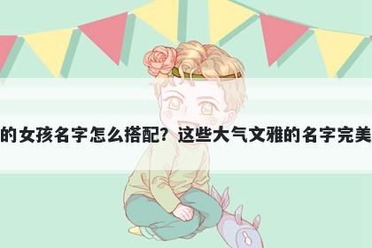 姓龚的女孩名字怎么搭配？这些大气文雅的名字完美契合