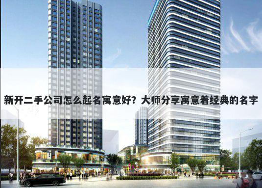 新开二手公司怎么起名寓意好？大师分享寓意着经典的名字