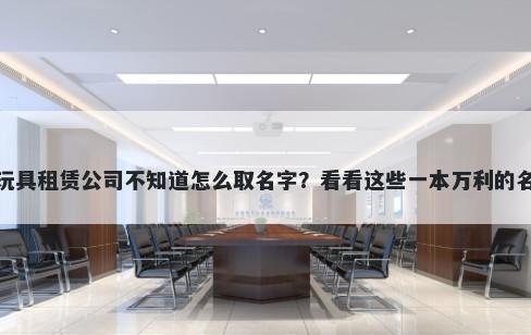 想开家玩具租赁公司不知道怎么取名字？看看这些一本万利的名字大全