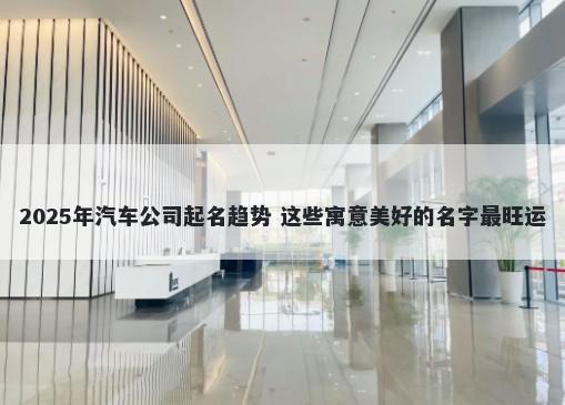 2025年汽车公司起名趋势 这些寓意美好的名字最旺运