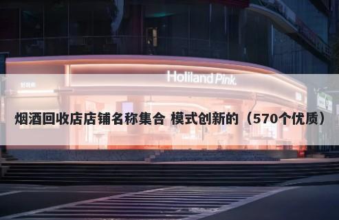 烟酒回收店店铺名称集合 模式创新的（570个优质）