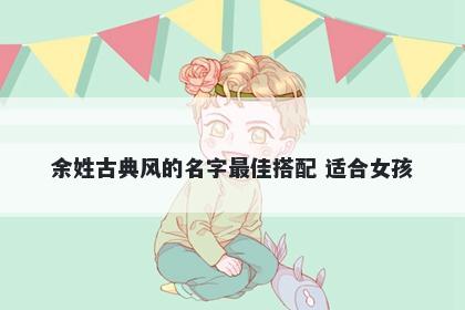 余姓古典风的名字最佳搭配 适合女孩