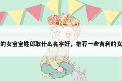 刚出生的女宝宝姓郎取什么名字好，推荐一些吉利的女孩名字