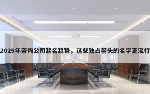 2025年咨询公司起名趋势，这些独占鳌头的名字正流行
