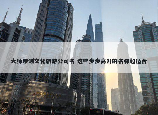 大师亲测文化旅游公司名 这些步步高升的名称超适合