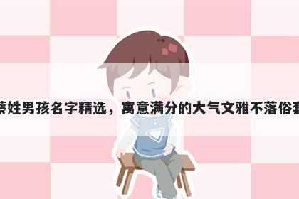 蔡姓男孩名字精选，寓意满分的大气文雅不落俗套