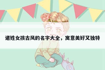 诸姓女孩古风的名字大全，寓意美好又独特