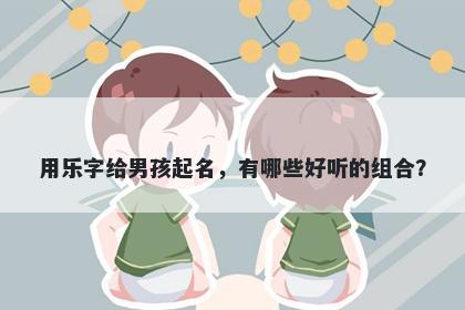 用乐字给男孩起名，有哪些好听的组合？