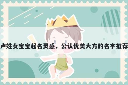 卢姓女宝宝起名灵感，公认优美大方的名字推荐