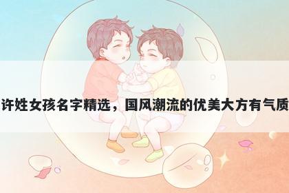 许姓女孩名字精选，国风潮流的优美大方有气质