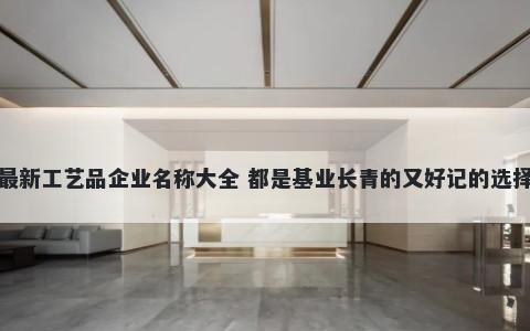 最新工艺品企业名称大全 都是基业长青的又好记的选择