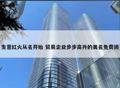 生意红火从名开始 贸易企业步步高升的美名免费挑
