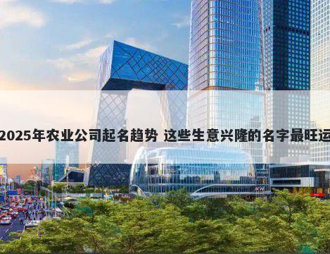 2025年农业公司起名趋势 这些生意兴隆的名字最旺运