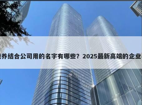 适合康养结合公司用的名字有哪些？2025最新高端的企业名解析