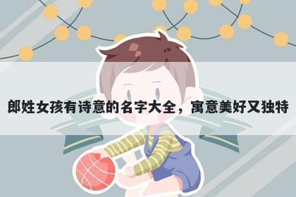 郎姓女孩有诗意的名字大全，寓意美好又独特