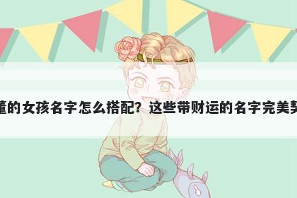 姓董的女孩名字怎么搭配？这些带财运的名字完美契合