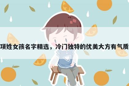 项姓女孩名字精选，冷门独特的优美大方有气质