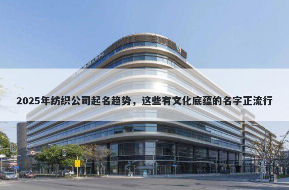 2025年纺织公司起名趋势，这些有文化底蕴的名字正流行