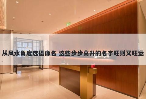 从风水角度选摄像名 这些步步高升的名字旺财又旺运