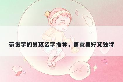 带贵字的男孩名字推荐，寓意美好又独特