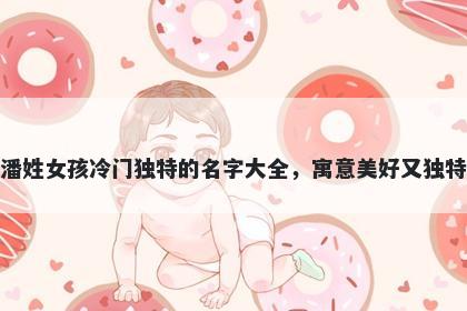 潘姓女孩冷门独特的名字大全，寓意美好又独特
