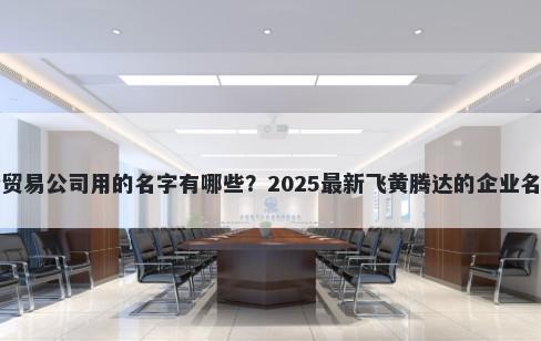 适合贸易公司用的名字有哪些？2025最新飞黄腾达的企业名解析