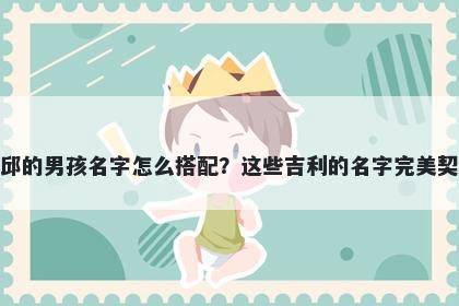 姓邱的男孩名字怎么搭配？这些吉利的名字完美契合
