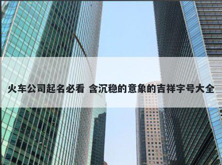 火车公司起名必看 含沉稳的意象的吉祥字号大全