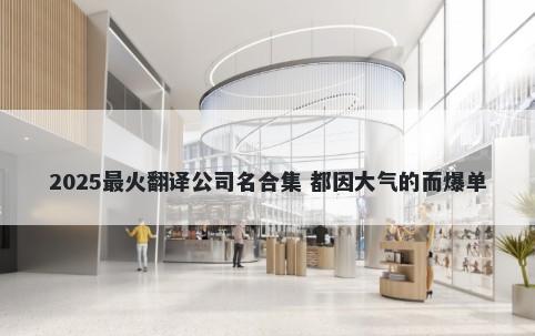 2025最火翻译公司名合集 都因大气的而爆单