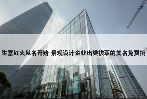 生意红火从名开始 景观设计企业出类拔萃的美名免费挑