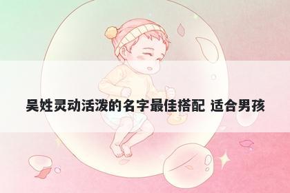 吴姓灵动活泼的名字最佳搭配 适合男孩