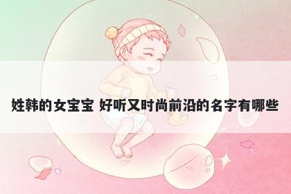姓韩的女宝宝 好听又时尚前沿的名字有哪些