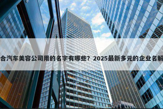 适合汽车美容公司用的名字有哪些？2025最新多元的企业名解析