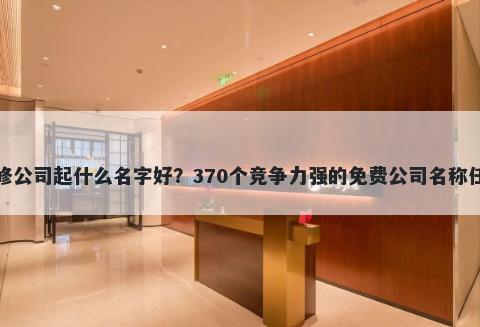 装修公司起什么名字好？370个竞争力强的免费公司名称任选