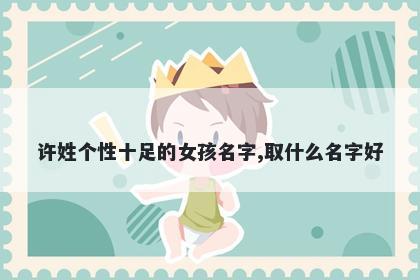 许姓个性十足的女孩名字,取什么名字好
