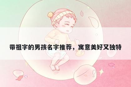 带祖字的男孩名字推荐，寓意美好又独特