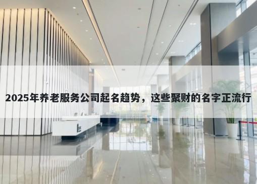 2025年养老服务公司起名趋势，这些聚财的名字正流行