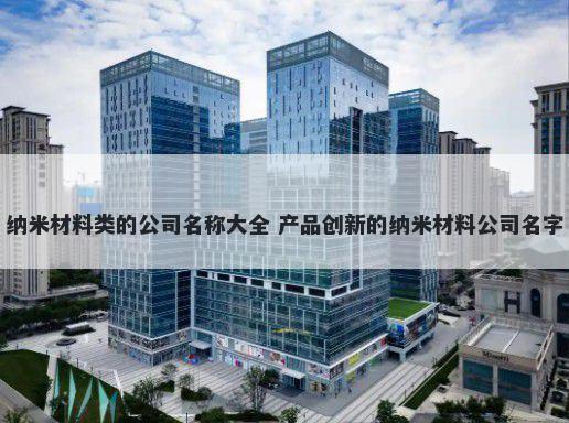 纳米材料类的公司名称大全 产品创新的纳米材料公司名字