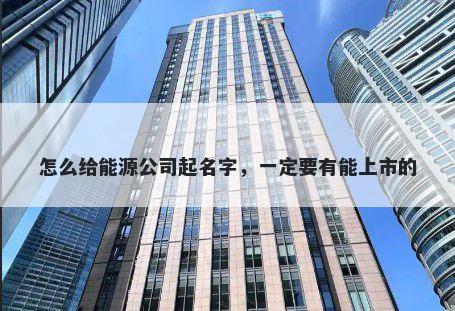 怎么给能源公司起名字，一定要有能上市的