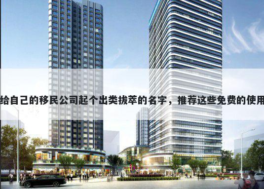 给自己的移民公司起个出类拔萃的名字，推荐这些免费的使用