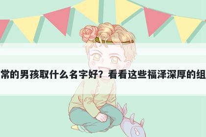 姓常的男孩取什么名字好？看看这些福泽深厚的组合