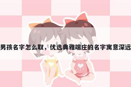 姓章的男孩名字怎么取，优选典雅端庄的名字寓意深远又好听