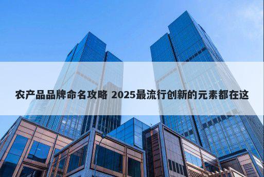 农产品品牌命名攻略 2025最流行创新的元素都在这