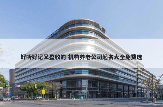 好听好记又盈收的 机构养老公司起名大全免费选