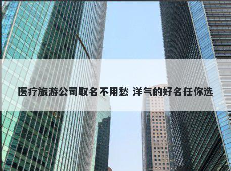 医疗旅游公司取名不用愁 洋气的好名任你选