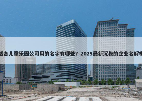 适合儿童乐园公司用的名字有哪些？2025最新沉稳的企业名解析