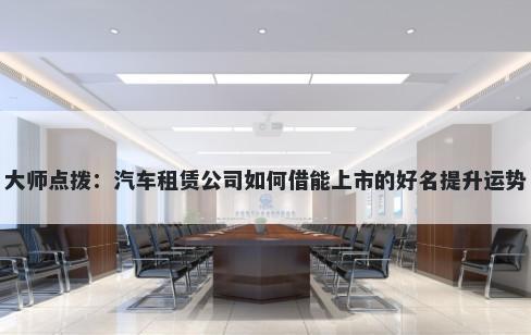 大师点拨：汽车租赁公司如何借能上市的好名提升运势
