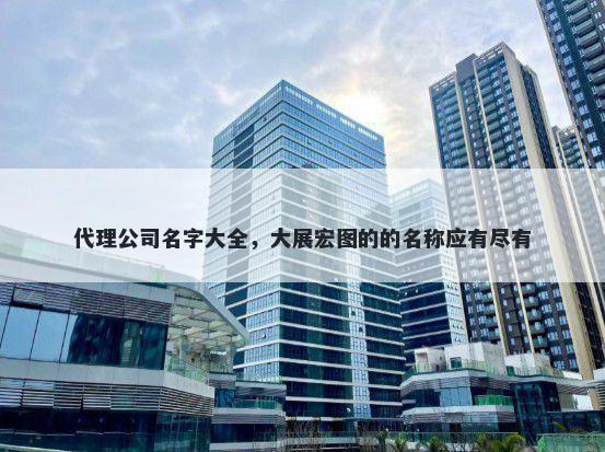 代理公司名字大全，大展宏图的的名称应有尽有