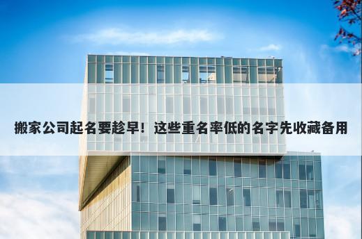 搬家公司起名要趁早！这些重名率低的名字先收藏备用
