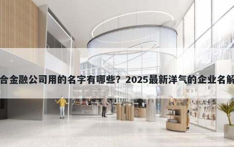 适合金融公司用的名字有哪些？2025最新洋气的企业名解析